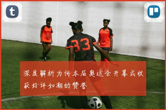 深度解析为何本届奥运会开幕式收获好评如潮的赞誉