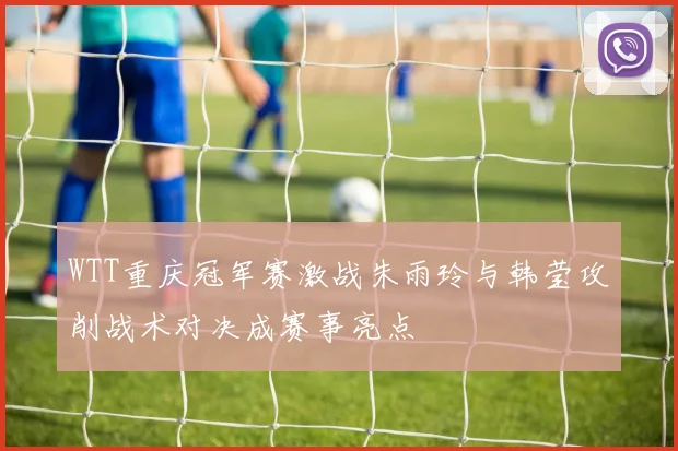 WTT重庆冠军赛激战朱雨玲与韩莹攻削战术对决成赛事亮点