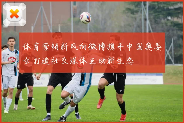 体育营销新风向微博携手中国奥委会打造社交媒体互动新生态