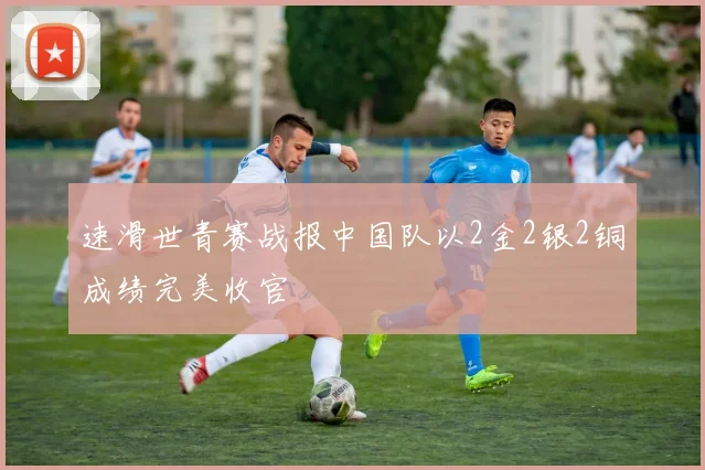 速滑世青赛战报中国队以2金2银2铜成绩完美收官