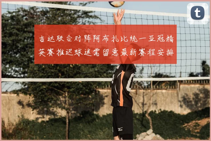 吉达联合对阵阿布扎比统一亚冠精英赛推迟球迷需留意最新赛程安排