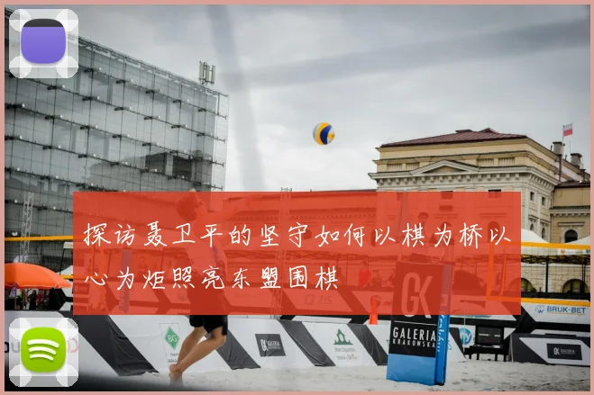 探访聂卫平的坚守如何以棋为桥以心为炬照亮东盟围棋