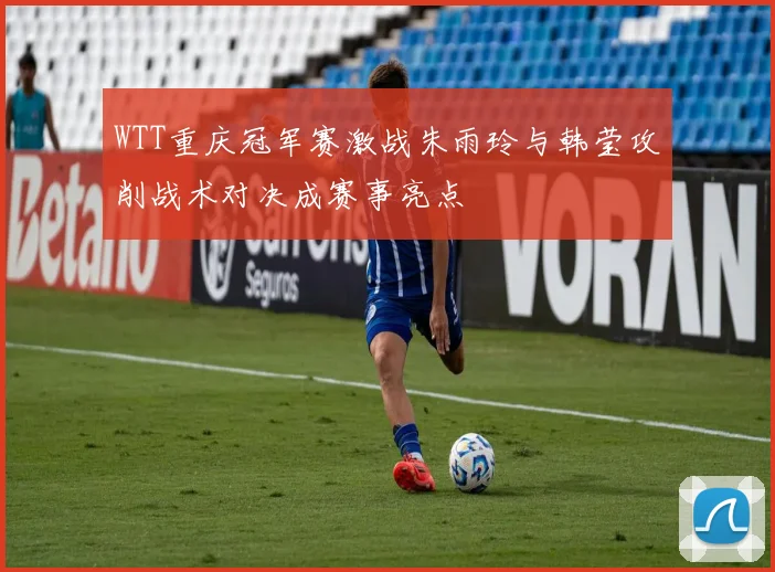 WTT重庆冠军赛激战朱雨玲与韩莹攻削战术对决成赛事亮点