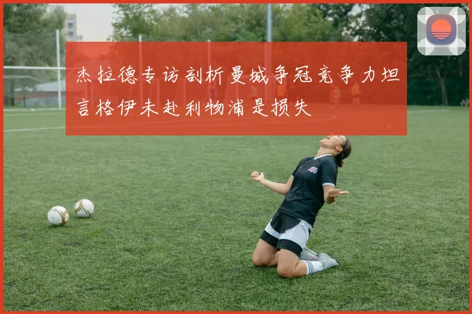 杰拉德专访剖析曼城争冠竞争力坦言格伊未赴利物浦是损失