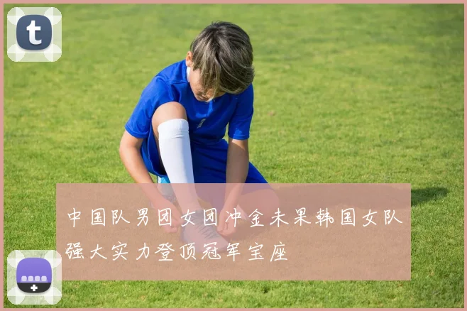 中国队男团女团冲金未果韩国女队强大实力登顶冠军宝座