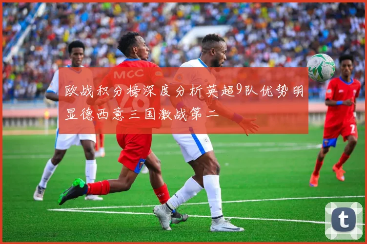 欧战积分榜深度分析英超9队优势明显德西意三国激战第二