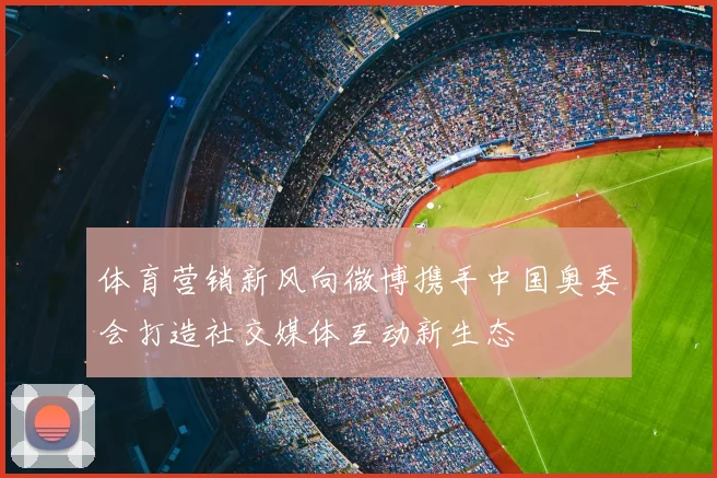 体育营销新风向微博携手中国奥委会打造社交媒体互动新生态