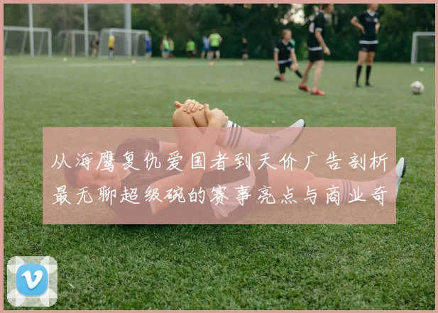 从海鹰复仇爱国者到天价广告剖析最无聊超级碗的赛事亮点与商业奇迹